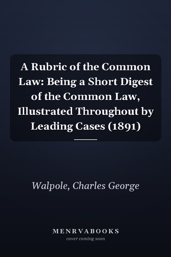A Rubric of the Common Law: Being a Short Digest of the Common Law, Illustrated Throughout by Leading Cases (1891)