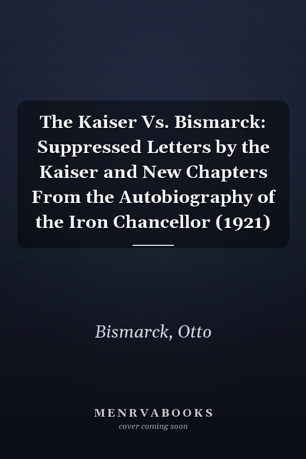 The Kaiser Vs. Bismarck: Suppressed Letters by the Kaiser and New Chapters From the Autobiography of the Iron Chancellor (1921)