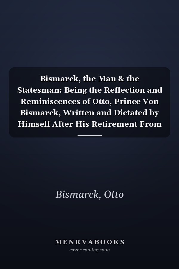 Bismarck, the Man & the Statesman: Being the Reflection and Reminiscences of Otto, Prince Von Bismarck, Written and Dictated by Himself After His Retirement From Office (V. 1 ) (1899)