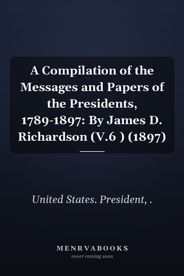 A Compilation of the Messages and Papers of the Presidents, 1789-1897: By James D. Richardson (V.6 ) (1897)