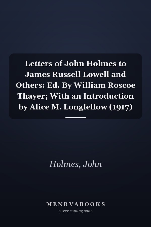 Letters of John Holmes to James Russell Lowell and Others: Ed. By William Roscoe Thayer; With an Introduction by Alice M. Longfellow (1917)