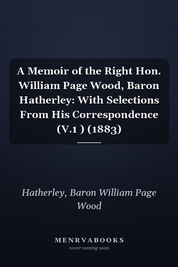 A Memoir of the Right Hon. William Page Wood, Baron Hatherley: With Selections From His Correspondence (V.1 ) (1883)