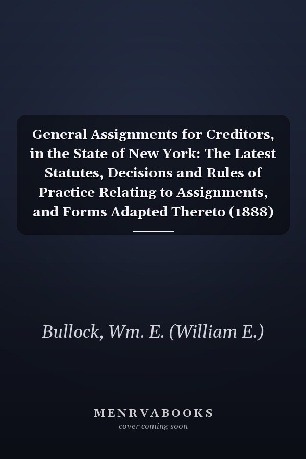 General Assignments for Creditors, in the State of New York: The Latest Statutes, Decisions and Rules of Practice Relating to Assignments, and Forms Adapted Thereto (1888)