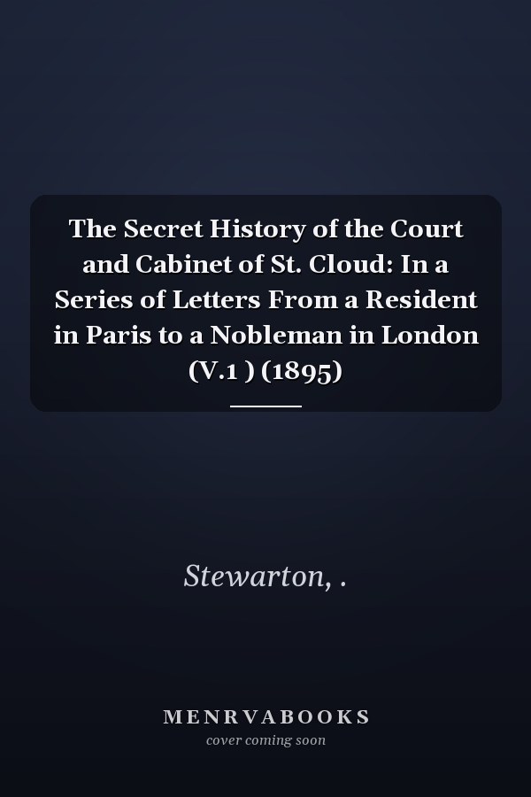 The Secret History of the Court and Cabinet of St. Cloud: In a Series of Letters From a Resident in Paris to a Nobleman in London (V.1 ) (1895)