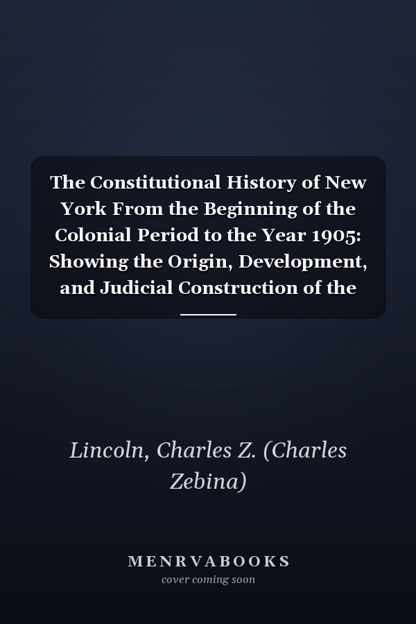 The Constitutional History of New York From the Beginning of the Colonial Period to the Year 1905: Showing the Origin, Development, and Judicial Construction of the Constitution (V.5 ) (1906)