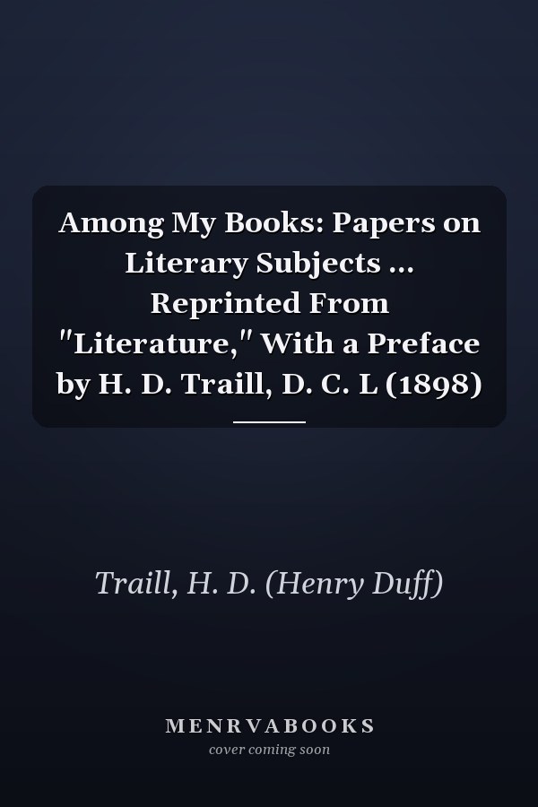 Among My Books: Papers on Literary Subjects ... Reprinted From "Literature," With a Preface by H. D. Traill, D. C. L (1898)