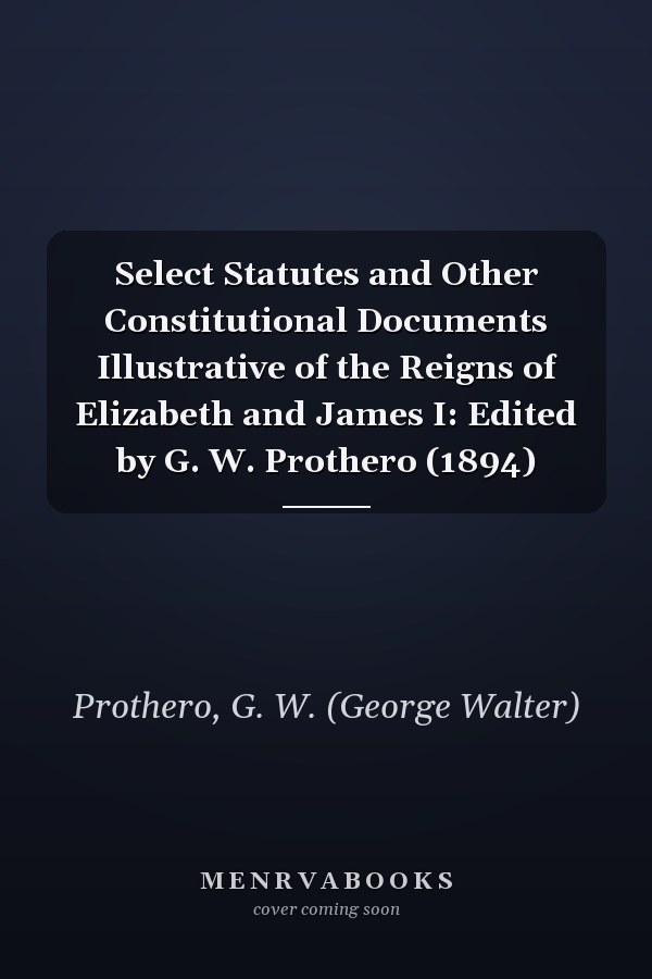 Select Statutes and Other Constitutional Documents Illustrative of the Reigns of Elizabeth and James I: Edited by G. W. Prothero (1894)