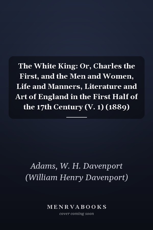 The White King: Or, Charles the First, and the Men and Women, Life and Manners, Literature and Art of England in the First Half of the 17th Century (V. 1) (1889)