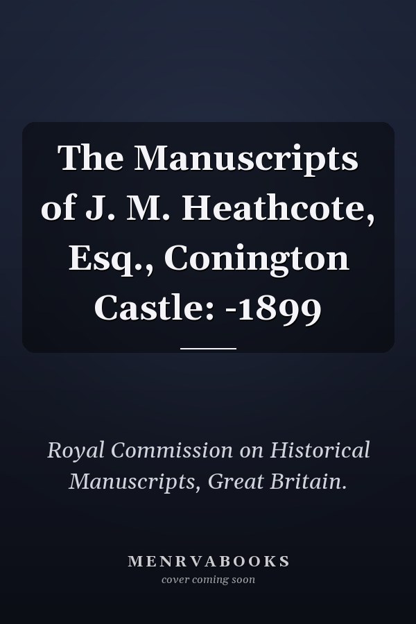 The Manuscripts of J. M. Heathcote, Esq., Conington Castle: -1899
