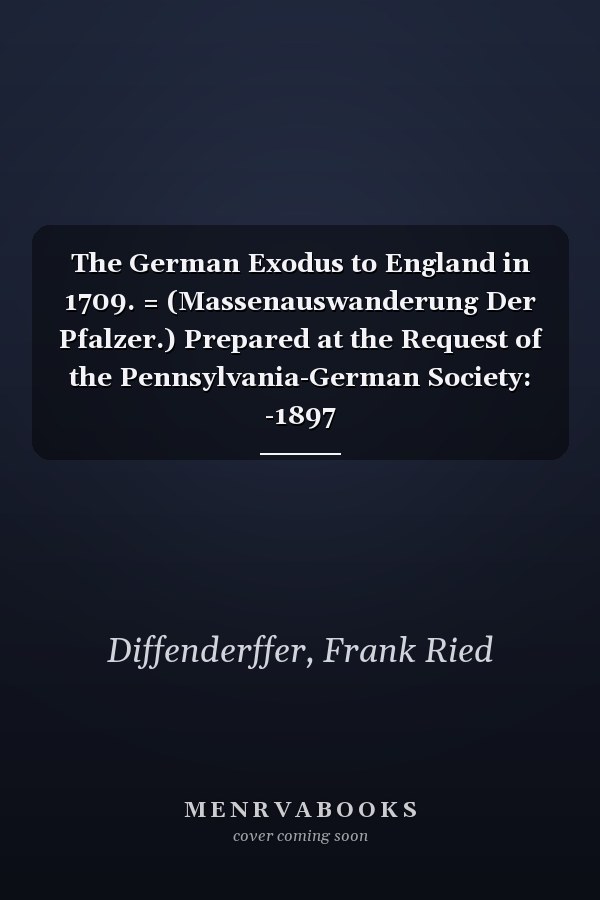 The German Exodus to England in 1709. = (Massenauswanderung Der Pfalzer.) Prepared at the Request of the Pennsylvania-German Society: -1897