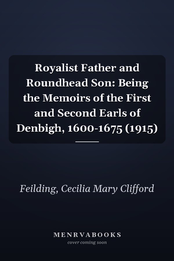 Royalist Father and Roundhead Son: Being the Memoirs of the First and Second Earls of Denbigh, 1600-1675 (1915)