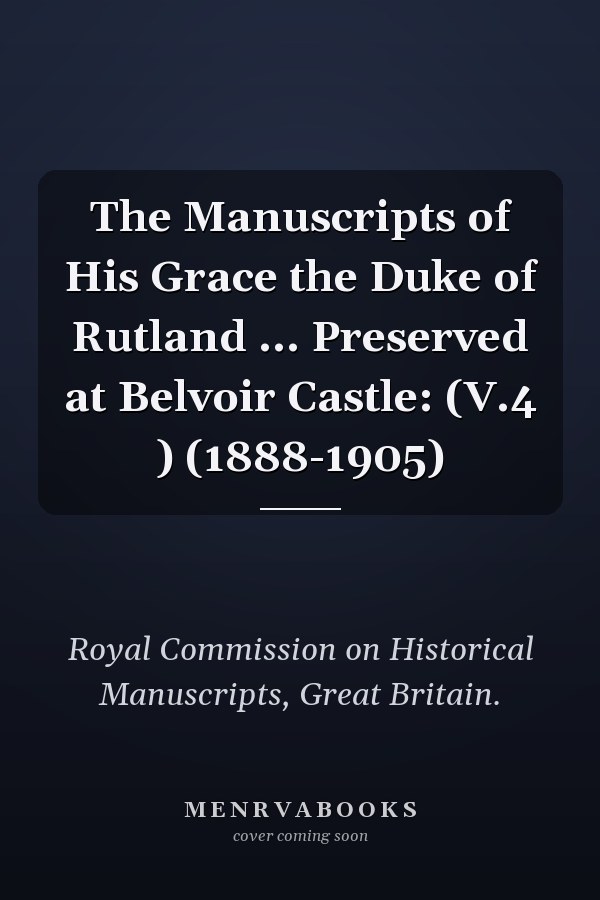 The Manuscripts of His Grace the Duke of Rutland ... Preserved at Belvoir Castle: (V.4 ) (1888-1905)