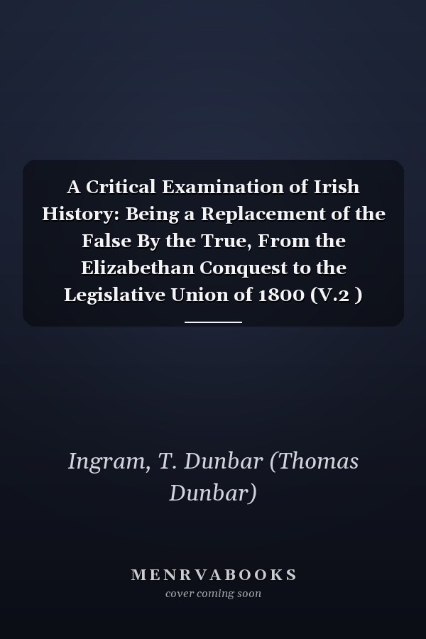 A Critical Examination of Irish History: Being a Replacement of the False By the True, From the Elizabethan Conquest to the Legislative Union of 1800 (V.2 ) (1900)