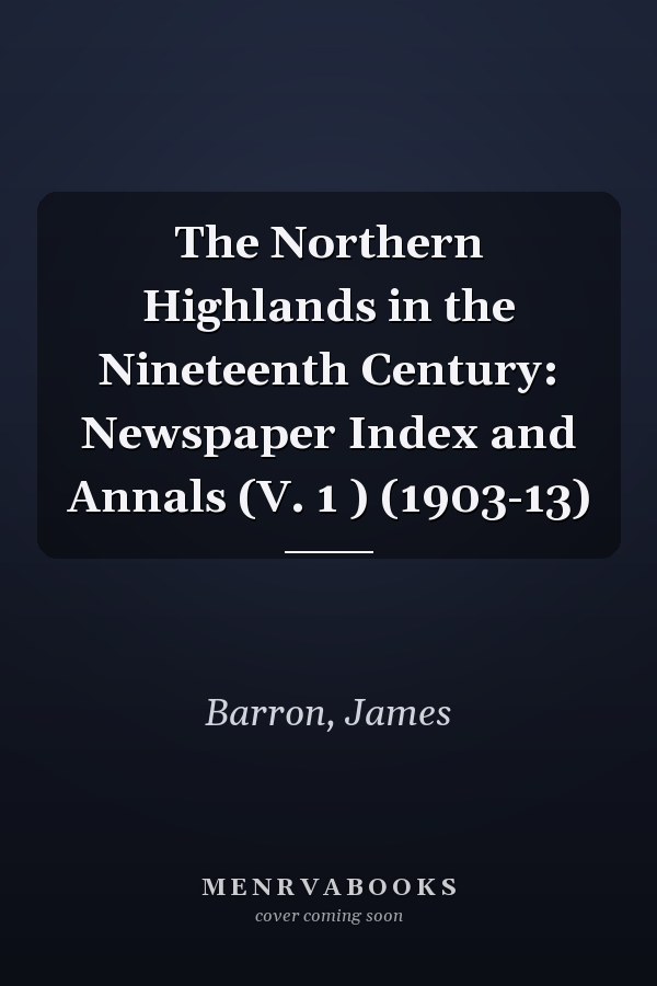 The Northern Highlands in the Nineteenth Century: Newspaper Index and Annals (V. 1 ) (1903-13)