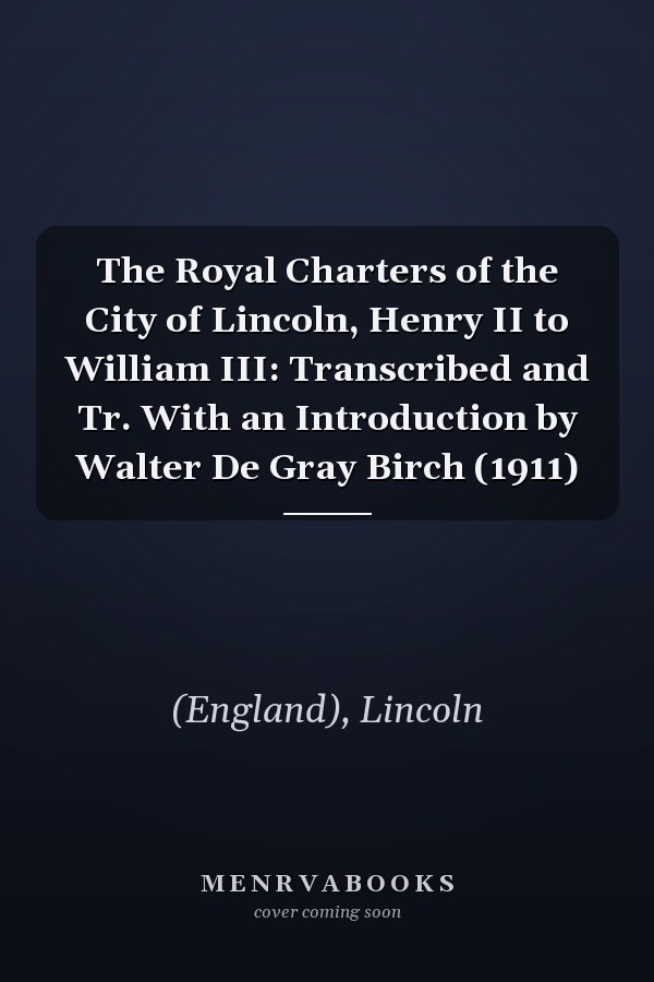 The Royal Charters of the City of Lincoln, Henry II to William III: Transcribed and Tr. With an Introduction by Walter De Gray Birch (1911)