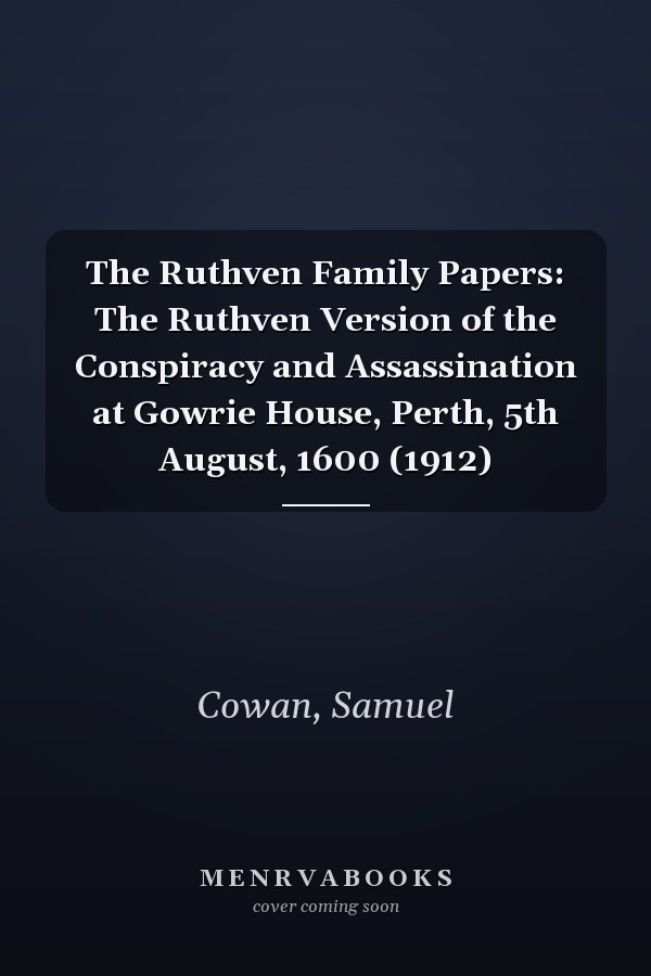 The Ruthven Family Papers: The Ruthven Version of the Conspiracy and Assassination at Gowrie House, Perth, 5th August, 1600 (1912)