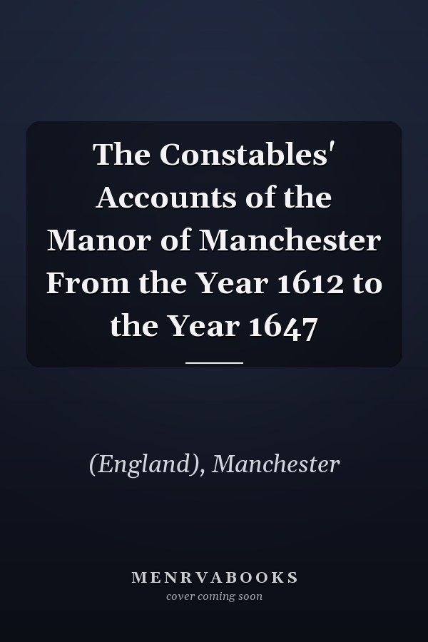 The Constables' Accounts of the Manor of Manchester From the Year 1612 to the Year 1647