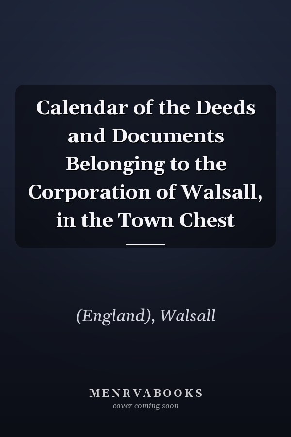 Calendar of the Deeds and Documents Belonging to the Corporation of Walsall, in the Town Chest