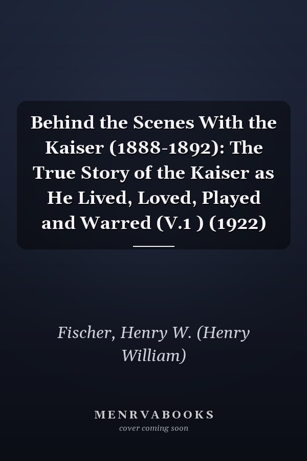 Behind the Scenes With the Kaiser (1888-1892): The True Story of the Kaiser as He Lived, Loved, Played and Warred (V.1 ) (1922)