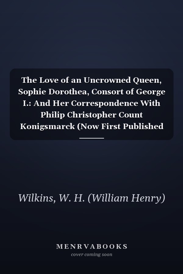The Love of an Uncrowned Queen, Sophie Dorothea, Consort of George I.: And Her Correspondence With Philip Christopher Count Konigsmarck (Now First Published From the Originals) (1901)