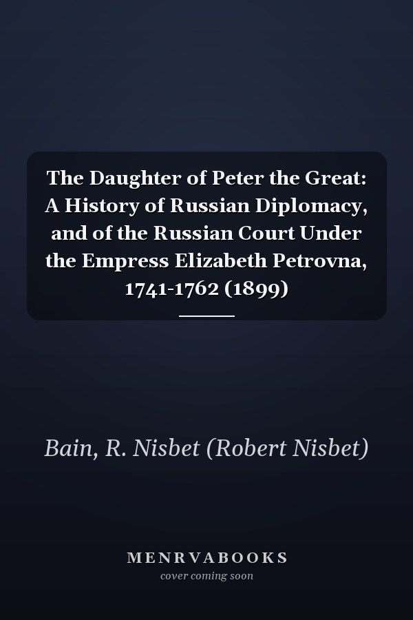 The Daughter of Peter the Great: A History of Russian Diplomacy, and of the Russian Court Under the Empress Elizabeth Petrovna, 1741-1762 (1899)