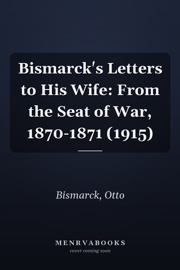Bismarck's Letters to His Wife: From the Seat of War, 1870-1871 (1915)