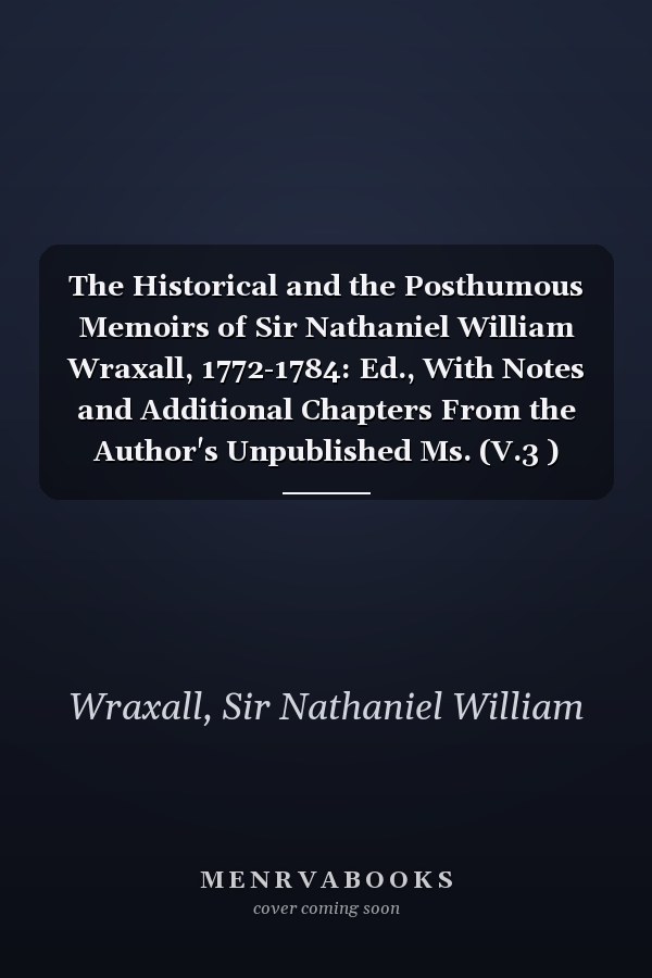 The Historical and the Posthumous Memoirs of Sir Nathaniel William Wraxall, 1772-1784: Ed., With Notes and Additional Chapters From the Author's Unpublished Ms. (V.3 ) (1884)