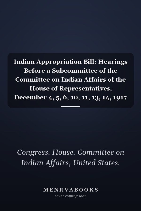 Indian Appropriation Bill: Hearings Before a Subcommittee of the Committee on Indian Affairs of the House of Representatives, December 4, 5, 6, 10, 11, 13, 14, 1917 (1917)