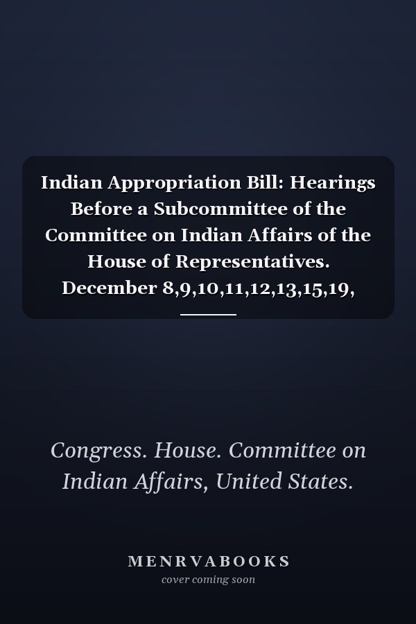Indian Appropriation Bill: Hearings Before a Subcommittee of the Committee on Indian Affairs of the House of Representatives. December 8,9,10,11,12,13,15,19, 1919 (1920)