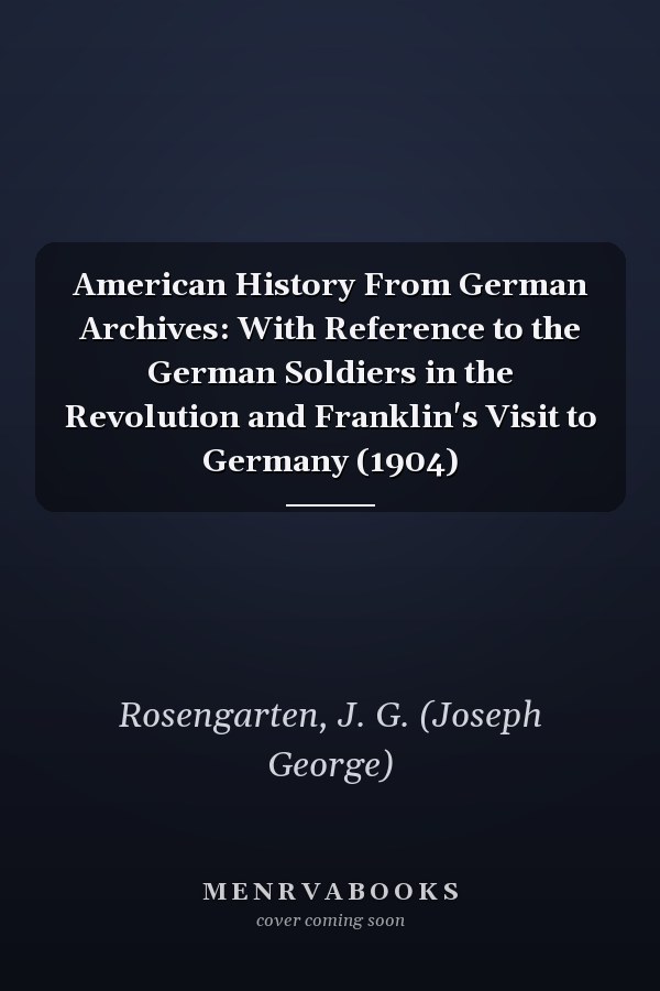American History From German Archives: With Reference to the German Soldiers in the Revolution and Franklin's Visit to Germany (1904)