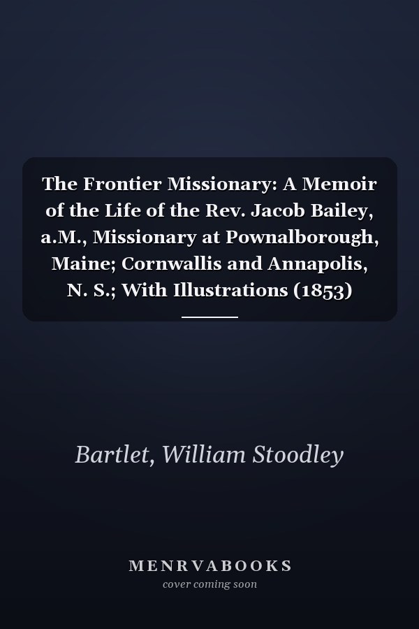 The Frontier Missionary: A Memoir of the Life of the Rev. Jacob Bailey, a.M., Missionary at Pownalborough, Maine; Cornwallis and Annapolis, N. S.; With Illustrations (1853)