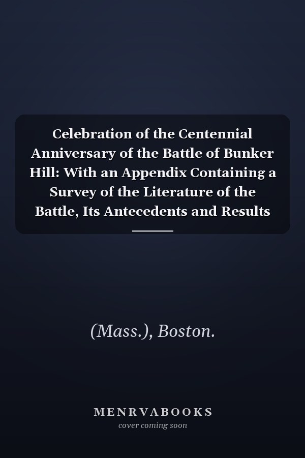 Celebration of the Centennial Anniversary of the Battle of Bunker Hill: With an Appendix Containing a Survey of the Literature of the Battle, Its Antecedents and Results (1875)