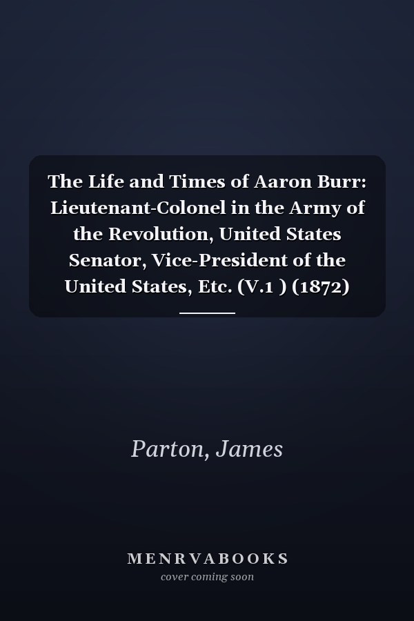 The Life and Times of Aaron Burr: Lieutenant-Colonel in the Army of the Revolution, United States Senator, Vice-President of the United States, Etc. (V.1 ) (1872)
