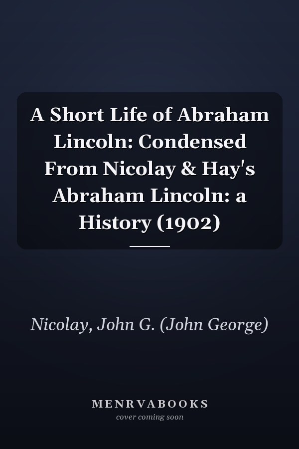 A Short Life of Abraham Lincoln: Condensed From Nicolay & Hay's Abraham Lincoln: a History (1902)