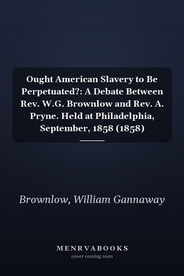 Ought American Slavery to Be Perpetuated?: A Debate Between Rev. W.G. Brownlow and Rev. A. Pryne. Held at Philadelphia, September, 1858 (1858)