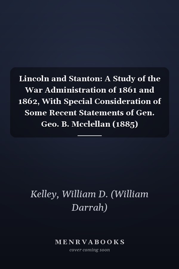 Lincoln and Stanton: A Study of the War Administration of 1861 and 1862, With Special Consideration of Some Recent Statements of Gen. Geo. B. Mcclellan (1885)