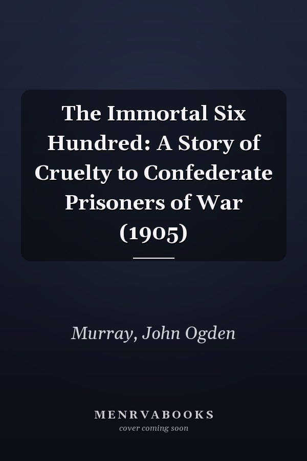 The Immortal Six Hundred: A Story of Cruelty to Confederate Prisoners of War (1905)
