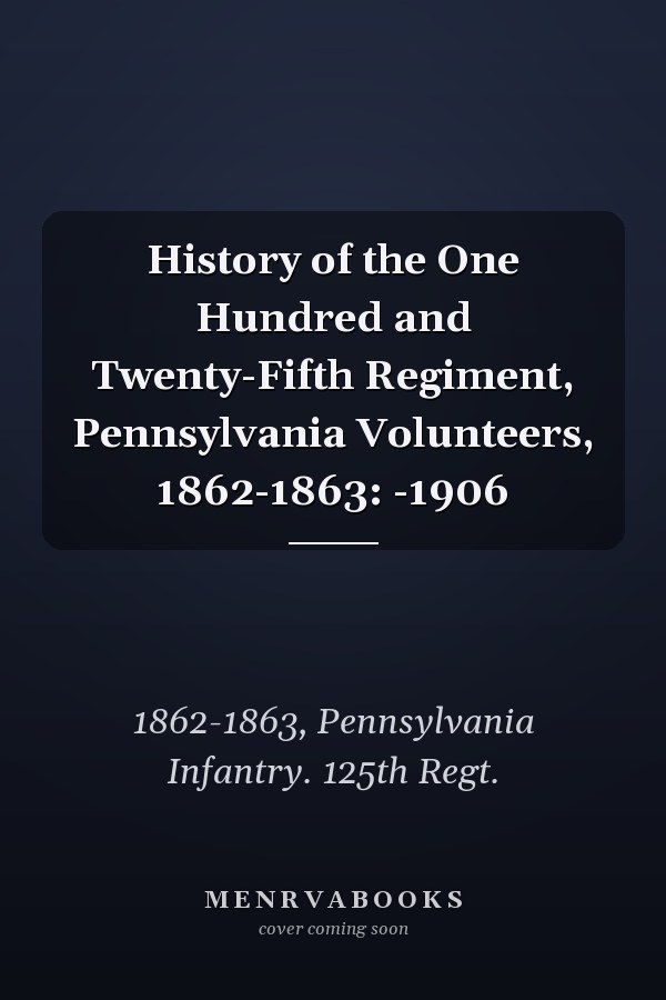 History of the One Hundred and Twenty-Fifth Regiment, Pennsylvania Volunteers, 1862-1863: -1906