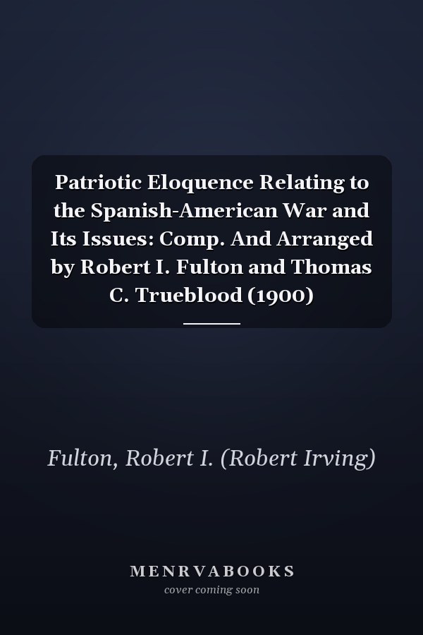 Patriotic Eloquence Relating to the Spanish-American War and Its Issues: Comp. And Arranged by Robert I. Fulton and Thomas C. Trueblood (1900)