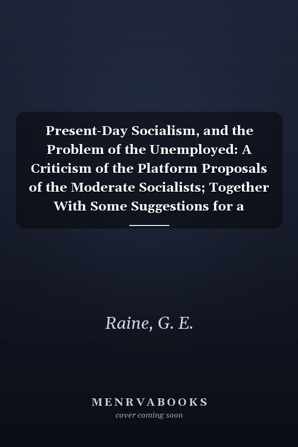 Present-Day Socialism, and the Problem of the Unemployed: A Criticism of the Platform Proposals of the Moderate Socialists; Together With Some Suggestions for a Constructive Scheme of Reform (1908)