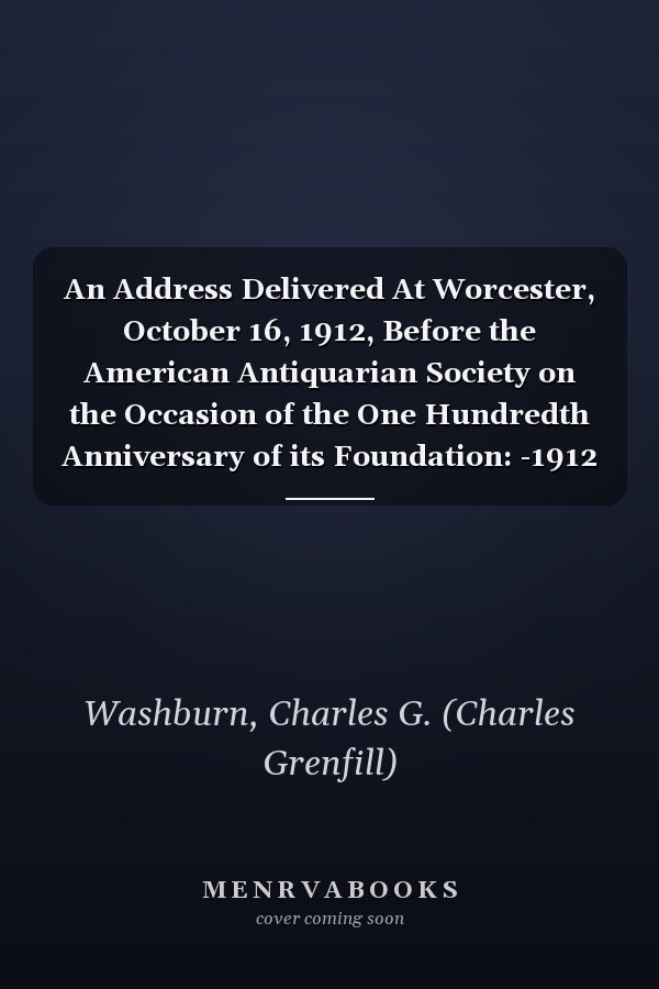 An Address Delivered At Worcester, October 16, 1912, Before the American Antiquarian Society on the Occasion of the One Hundredth Anniversary of its Foundation: -1912