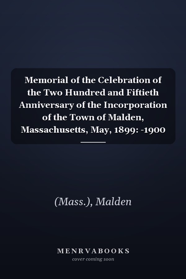 Memorial of the Celebration of the Two Hundred and Fiftieth Anniversary of the Incorporation of the Town of Malden, Massachusetts, May, 1899: -1900