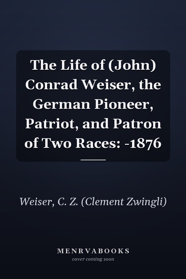The Life of (John) Conrad Weiser, the German Pioneer, Patriot, and Patron of Two Races: -1876