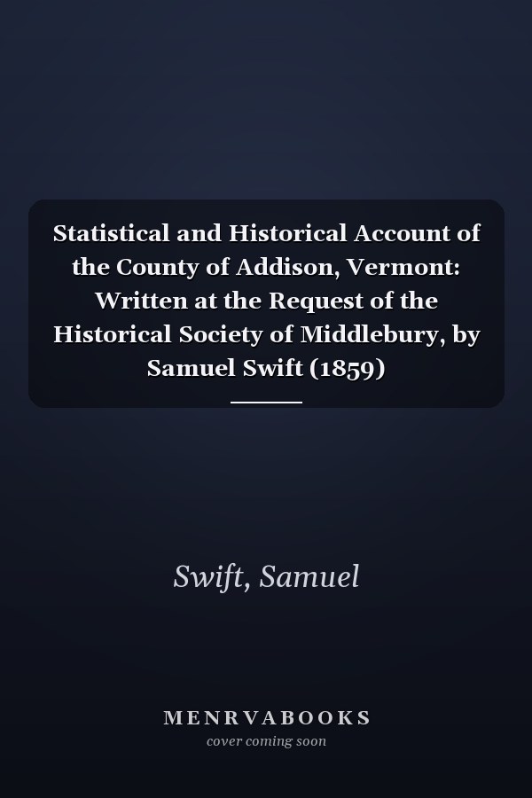 Statistical and Historical Account of the County of Addison, Vermont: Written at the Request of the Historical Society of Middlebury, by Samuel Swift (1859)