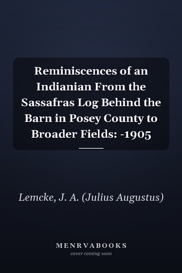 Reminiscences of an Indianian From the Sassafras Log Behind the Barn in Posey County to Broader Fields: -1905