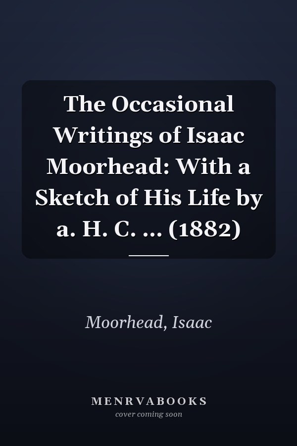 The Occasional Writings of Isaac Moorhead: With a Sketch of His Life by a. H. C. ... (1882)