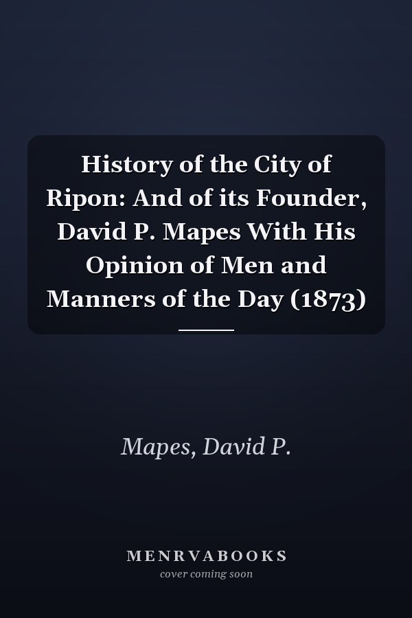History of the City of Ripon: And of its Founder, David P. Mapes With His Opinion of Men and Manners of the Day (1873)