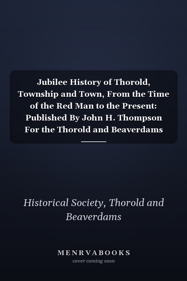 Jubilee History of Thorold, Township and Town, From the Time of the Red Man to the Present: Published By John H. Thompson For the Thorold and Beaverdams Historical Society (1897-98)