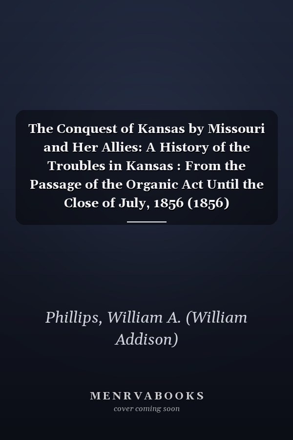 The Conquest of Kansas by Missouri and Her Allies: A History of the Troubles in Kansas : From the Passage of the Organic Act Until the Close of July, 1856 (1856)