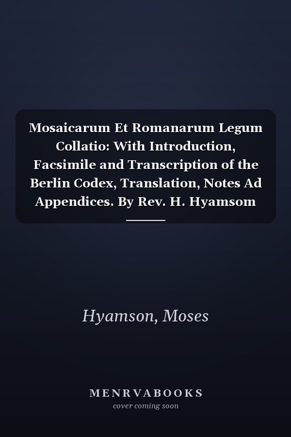 Mosaicarum Et Romanarum Legum Collatio: With Introduction, Facsimile and Transcription of the Berlin Codex, Translation, Notes Ad Appendices. By Rev. H. Hyamsom (1913)